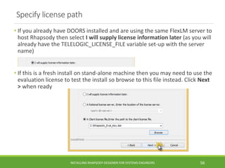 Specify license path
• If you already have DOORS installed and are using the same FlexLM server to
host Rhapsody then select I will supply license information later (as you will
already have the TELELOGIC_LICENSE_FILE variable set-up with the server
name)
• If this is a fresh install on stand-alone machine then you may need to use the
evaluation license to test the install so browse to this file instead. Click Next
> when ready
INSTALLING RHAPSODY DESIGNER FOR SYSTEMS ENGINEERS 56
 