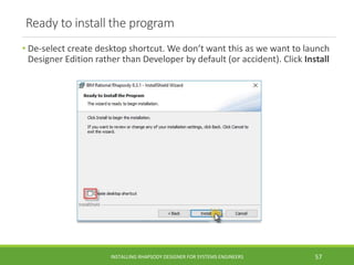Ready to install the program
• De-select create desktop shortcut. We don’t want this as we want to launch
Designer Edition rather than Developer by default (or accident). Click Install
INSTALLING RHAPSODY DESIGNER FOR SYSTEMS ENGINEERS 57
 