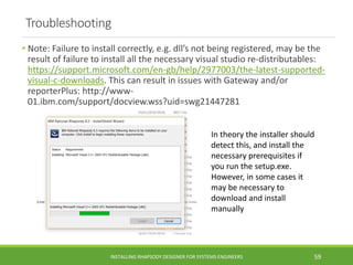 Troubleshooting
• Note: Failure to install correctly, e.g. dll’s not being registered, may be the
result of failure to install all the necessary visual studio re-distributables:
https://support.microsoft.com/en-gb/help/2977003/the-latest-supported-
visual-c-downloads. This can result in issues with Gateway and/or
reporterPlus: http://www-
01.ibm.com/support/docview.wss?uid=swg21447281
INSTALLING RHAPSODY DESIGNER FOR SYSTEMS ENGINEERS 59
In theory the installer should
detect this, and install the
necessary prerequisites if
you run the setup.exe.
However, in some cases it
may be necessary to
download and install
manually
 