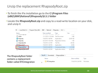 Unzip the replacement RhapsodyRoot.zip
• To finish the iFix installation go to the C:Program Files
(x86)IBMRationalRhapsody8.3.1 folder
• Locate the RhapsodyRoot.zip and copy to a read-write location on your disk,
and unzip it
INSTALLING RHAPSODY DESIGNER FOR SYSTEMS ENGINEERS 68
The RhapsodyRoot folder
contains a replacement
folder called RTCIntegration
 