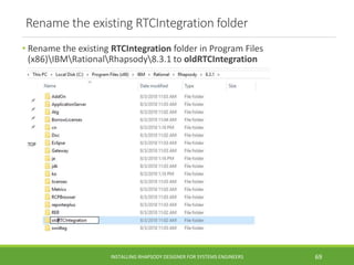 Rename the existing RTCIntegration folder
• Rename the existing RTCIntegration folder in Program Files
(x86)IBMRationalRhapsody8.3.1 to oldRTCIntegration
INSTALLING RHAPSODY DESIGNER FOR SYSTEMS ENGINEERS 69
 
