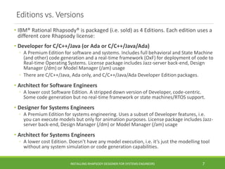 Editions vs. Versions
• IBM® Rational Rhapsody® is packaged (i.e. sold) as 4 Editions. Each edition uses a
different core Rhapsody license:
• Developer for C/C++/Java (or Ada or C/C++/Java/Ada)
◦ A Premium Edition for software and systems. Includes full behavioral and State Machine
(and other) code generation and a real-time framework (OxF) for deployment of code to
Real-time Operating Systems. License package includes Jazz-server back-end, Design
Manager (/dm) or Model Manager (/am) usage
◦ There are C/C++/Java, Ada only, and C/C++/Java/Ada Developer Edition packages.
• Architect for Software Engineers
◦ A lower cost Software Edition. A stripped down version of Developer, code-centric.
Some code generation but no real-time framework or state machines/RTOS support.
• Designer for Systems Engineers
◦ A Premium Edition for systems engineering. Uses a subset of Developer features, i.e.
you can execute models but only for animation purposes. License package includes Jazz-
server back-end, Design Manager (/dm) or Model Manager (/am) usage
• Architect for Systems Engineers
◦ A lower cost Edition. Doesn’t have any model execution, i.e. it’s just the modelling tool
without any system simulation or code generation capabilities.
INSTALLING RHAPSODY DESIGNER FOR SYSTEMS ENGINEERS 7
 