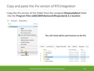 Copy and paste the iFix version of RTCIntegration
• Copy the iFix version of this folder from the unzipped RhapsodyRoot folder
into the Program Files (x86)IBMRationalRhapsody8.3.1 location
INSTALLING RHAPSODY DESIGNER FOR SYSTEMS ENGINEERS 70
You will need admin permissions to do this
 