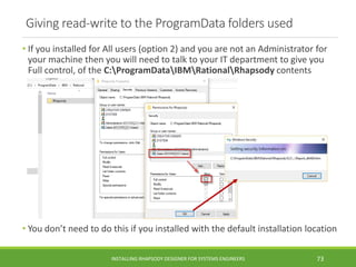 Giving read-write to the ProgramData folders used
• If you installed for All users (option 2) and you are not an Administrator for
your machine then you will need to talk to your IT department to give you
Full control, of the C:ProgramDataIBMRationalRhapsody contents
• You don’t need to do this if you installed with the default installation location
INSTALLING RHAPSODY DESIGNER FOR SYSTEMS ENGINEERS 73
 