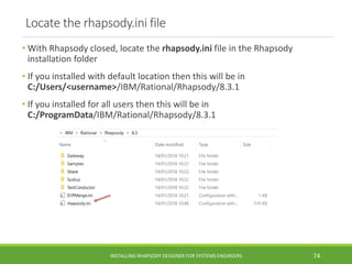 Locate the rhapsody.ini file
• With Rhapsody closed, locate the rhapsody.ini file in the Rhapsody
installation folder
• If you installed with default location then this will be in
C:/Users/<username>/IBM/Rational/Rhapsody/8.3.1
• If you installed for all users then this will be in
C:/ProgramData/IBM/Rational/Rhapsody/8.3.1
INSTALLING RHAPSODY DESIGNER FOR SYSTEMS ENGINEERS 74
 