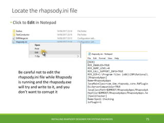 Locate the rhapsody.ini file
• Click to Edit in Notepad
INSTALLING RHAPSODY DESIGNER FOR SYSTEMS ENGINEERS 75
Be careful not to edit the
rhapsody.ini file while Rhapsody
is running and the rhapsody.exe
will try and write to it, and you
don’t want to corrupt it
 