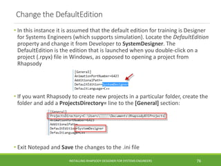 Change the DefaultEdition
• In this instance it is assumed that the default edition for training is Designer
for Systems Engineers (which supports simulation). Locate the DefaultEdition
property and change it from Developer to SystemDesigner. The
DefaultEdition is the edition that is launched when you double-click on a
project (.rpyx) file in Windows, as opposed to opening a project from
Rhapsody
• If you want Rhapsody to create new projects in a particular folder, create the
folder and add a ProjectsDirectory= line to the [General] section:
• Exit Notepad and Save the changes to the .ini file
INSTALLING RHAPSODY DESIGNER FOR SYSTEMS ENGINEERS 76
 