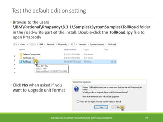 Test the default edition setting
• Browse to the users
IBMRationalRhapsody8.3.1SamplesSystemSamplesTollRoad folder
in the read-write part of the install. Double-click the TollRoad.rpy file to
open Rhapsody
• Click No when asked if you
want to upgrade unit format
INSTALLING RHAPSODY DESIGNER FOR SYSTEMS ENGINEERS 77
 