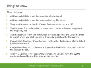 Things to know
• Things to know:
1. All Rhapsody Editions use the same installer to install.
2. All Rhapsody Editions use the same underlying file format.
3. They are the same tool with different features turned on and off.
4. The choice of Edition launched is based on a command-line option given to
the rhapsody.exe.
5. The rhapsody.ini file in the installation direction specifies the Default Edition
to launch when you click to open a Rhapsody model on the file-system.
6. If you install Developer then shortcuts to the other Editions are also installed
(in the Start menu).
7. Rhapsody will try and consume the license for the Edition launched. If it can’t
then it won’t open.
8. The SysML profile is not separately licensed. All Editions have the SysML
profile and could be used for systems engineering.
INSTALLING RHAPSODY DESIGNER FOR SYSTEMS ENGINEERS 8
 