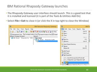 IBM Rational Rhapsody Gateway launches
• The Rhapsody Gateway user interface should launch. This is a good test that
it is installed and licensed (it is part of the Tools & Utilities Add On)
• Select File > Exit to close it (or click the X in top right to close the Window)
INSTALLING RHAPSODY DESIGNER FOR SYSTEMS ENGINEERS 80
 