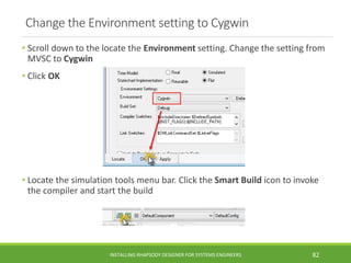 Change the Environment setting to Cygwin
• Scroll down to the locate the Environment setting. Change the setting from
MVSC to Cygwin
• Click OK
• Locate the simulation tools menu bar. Click the Smart Build icon to invoke
the compiler and start the build
INSTALLING RHAPSODY DESIGNER FOR SYSTEMS ENGINEERS 82
 