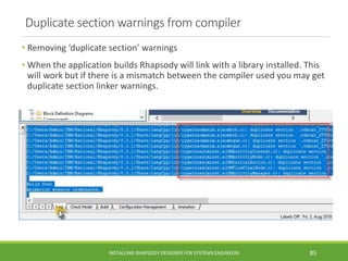 Duplicate section warnings from compiler
• Removing ‘duplicate section’ warnings
• When the application builds Rhapsody will link with a library installed. This
will work but if there is a mismatch between the compiler used you may get
duplicate section linker warnings.
INSTALLING RHAPSODY DESIGNER FOR SYSTEMS ENGINEERS 85
 