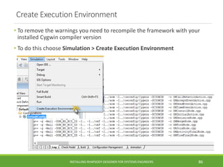 Create Execution Environment
• To remove the warnings you need to recompile the framework with your
installed Cygwin compiler version
• To do this choose Simulation > Create Execution Environment
INSTALLING RHAPSODY DESIGNER FOR SYSTEMS ENGINEERS 86
 