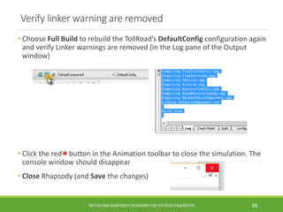 Verify linker warning are removed
• Choose Full Build to rebuild the TollRoad’s DefaultConfig configuration again
and verify Linker warnings are removed (in the Log pane of the Output
window)
• Click the red button in the Animation toolbar to close the simulation. The
console window should disappear
• Close Rhapsody (and Save the changes)
INSTALLING RHAPSODY DESIGNER FOR SYSTEMS ENGINEERS 88
 