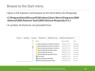 Browse to the Start menu
• Open a File Explorer and browse to the Start Menu for Rhapsody
• C:ProgramDataMicrosoftWindowsStart MenuProgramsIBM
RationalIBM Rational ToolsIBM Rational Rhapsody 8.3.1
• A number of shortcuts are provided here
INSTALLING RHAPSODY DESIGNER FOR SYSTEMS ENGINEERS 89
 