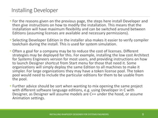Installing Developer
• For the reasons given on the previous page, the steps here install Developer and
then give instructions on how to modify the installation. This means that the
installation will have maximum flexibility and can be switched around between
Editions (assuming licenses are available and necessary permissions).
• Selecting Developer Edition in the installer also makes it easier to verify compiler
toolchain during the install. This is used for system simulation.
• Often a goal for a company may be to reduce the cost of licenses. Different
strategies may be deployed for this. For example, installing the low cost Architect
for Systems Engineers version for most users, and providing instructions on how
to launch Designer shortcut from Start menu for those that need it. Some
organizations will simply deploy the same Edition to all machines to make it
simpler. For large organizations they may have a token license pool. The token
pool would need to include the particular editions for them to be usable from
the pool.
• Further advice should be sort when wanting to mix opening the same project
with different software language editions, e.g. using Developer in C with
Designer, as Designer will assume models are C++ under the hood, or assume
Animation settings.
INSTALLING RHAPSODY DESIGNER FOR SYSTEMS ENGINEERS 9
 