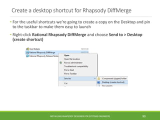 Create a desktop shortcut for Rhapsody DiffMerge
• For the useful shortcuts we’re going to create a copy on the Desktop and pin
to the taskbar to make them easy to launch
• Right-click Rational Rhapsody DiffMerge and choose Send to > Desktop
(create shortcut)
INSTALLING RHAPSODY DESIGNER FOR SYSTEMS ENGINEERS 90
 