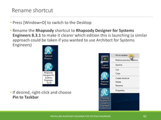 Rename shortcut
• Press [Window+D] to switch to the Desktop
• Rename the Rhapsody shortcut to Rhapsody Designer for Systems
Engineers 8.3.1 to make it clearer which edition this is launching (a similar
approach could be taken if you wanted to use Architect for Systems
Engineers)
• If desired, right-click and choose
Pin to Taskbar
INSTALLING RHAPSODY DESIGNER FOR SYSTEMS ENGINEERS 92
 