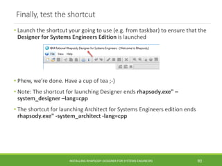 Finally, test the shortcut
• Launch the shortcut your going to use (e.g. from taskbar) to ensure that the
Designer for Systems Engineers Edition is launched
• Phew, we’re done. Have a cup of tea ;-)
• Note: The shortcut for launching Designer ends rhapsody.exe" –
system_designer –lang=cpp
• The shortcut for launching Architect for Systems Engineers edition ends
rhapsody.exe" -system_architect -lang=cpp
INSTALLING RHAPSODY DESIGNER FOR SYSTEMS ENGINEERS 93
 