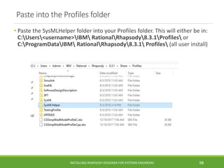 Paste into the Profiles folder
• Paste the SysMLHelper folder into your Profiles folder. This will either be in:
C:Users<username>IBM RationalRhapsody8.3.1Profiles or
C:ProgramDataIBM RationalRhapsody8.3.1 Profiles (all user install)
INSTALLING RHAPSODY DESIGNER FOR SYSTEMS ENGINEERS 98
 