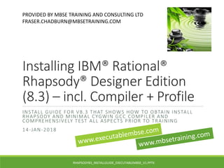 Installing IBM® Rational®
Rhapsody® Designer Edition
(8.3) – incl. Compiler + Profile
INSTALL GUIDE FOR V8.3 THAT SHOWS HOW TO OBTAIN INSTALL
RHAPSODY AND MINIMAL CYGWIN GCC COMPILER AND
COMPREHENSIVELY TEST ALL ASPECTS PRIOR TO TRAINING
14-JAN-2018
PROVIDED BY MBSE TRAINING AND CONSULTING LTD
FRASER.CHADBURN@MBSETRAINING.COM
RHAPSODY83_INSTALLGUIDE_EXECUTABLEMBSE_V1.PPTX
 