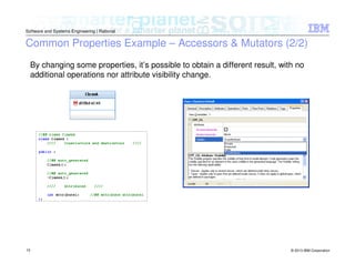 © 2013 IBM Corporation
Software and Systems Engineering | Rational
10
Common Properties Example – Accessors & Mutators (2/2)
By changing some properties, it’s possible to obtain a different result, with no
additional operations nor attribute visibility change.
 