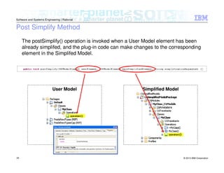 © 2013 IBM Corporation
Software and Systems Engineering | Rational
24
Post Simplify Method
User Model Simplified Model
The postSimplify() operation is invoked when a User Model element has been
already simplifed, and the plug-in code can make changes to the corresponding
element in the Simplifed Model.
 