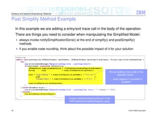 © 2013 IBM Corporation
Software and Systems Engineering | Rational
25
Post Simplify Method Example
In this example we are adding a entry/exit trace call in the body of the operation.
There are things you need to consider when manipulating the Simplified Model:
always invoke notifySimplificationDone() at the end of simplify() and postSimpilify()
methods
if you enable code roundtrip, think about the possible impact of it for your solution
Invoke notifySimpolicationDone() of the
IRPCodeGenSimplifiersRegistry class
We are adding more code in the
operation body....
... what happens if roundtrip is
enabled?
 
