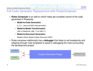 © 2013 IBM Corporation
Software and Systems Engineering | Rational
28
Full Code Generator Replacement with RulesComposer
Rules Composer is an add-on which helps get complete control of the code
generated in Rhapsody
Model-to-Code Generation
C, C++, Java and ADA code generation
Model-to-Model Transformation
UML to Relational, UML 1.3 to UML 2.1
Model-to-Document Generation
Model to Word, Model to Open Document (ODF)
Rules composer additionally has a debugger that helps to set breakpoints and
stepping through rules templates to assist in debugging the rules surrounding
the development project
Custom Generator Plugin
 