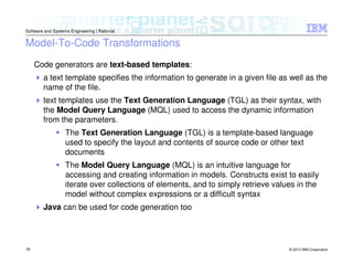 © 2013 IBM Corporation
Software and Systems Engineering | Rational
29
Model-To-Code Transformations
Code generators are text-based templates:
a text template specifies the information to generate in a given file as well as the
name of the file.
text templates use the Text Generation Language (TGL) as their syntax, with
the Model Query Language (MQL) used to access the dynamic information
from the parameters.
The Text Generation Language (TGL) is a template-based language
used to specify the layout and contents of source code or other text
documents
The Model Query Language (MQL) is an intuitive language for
accessing and creating information in models. Constructs exist to easily
iterate over collections of elements, and to simply retrieve values in the
model without complex expressions or a difficult syntax
Java can be used for code generation too
 