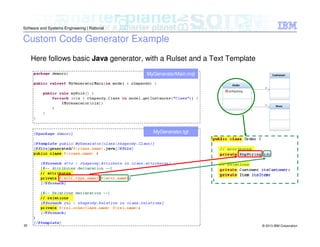 © 2013 IBM Corporation
Software and Systems Engineering | Rational
30
Custom Code Generator Example
Here follows basic Java generator, with a Rulset and a Text Template
MyGeneratorMain.mql
MyGenerator.tgt
 