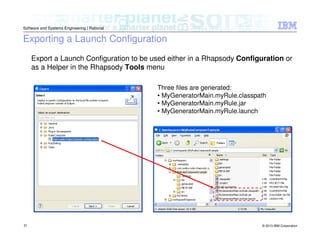 © 2013 IBM Corporation
Software and Systems Engineering | Rational
31
Exporting a Launch Configuration
Export a Launch Configuration to be used either in a Rhapsody Configuration or
as a Helper in the Rhapsody Tools menu
Three files are generated:
• MyGeneratorMain.myRule.classpath
• MyGeneratorMain.myRule.jar
• MyGeneratorMain.myRule.launch
 