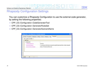 © 2013 IBM Corporation
Software and Systems Engineering | Rational
32
Rhapsody Configuration Settings
You can customize a Rhapsody Configuration to use the external code generator,
by setting the following properties:
CPP_CG::Configuration::CodeGeneratorTool
CPP_CG::Configuration::GeneratorRulesSet
CPP_CG::Configuration::GeneratorScenarioName
 