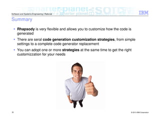© 2013 IBM Corporation
Software and Systems Engineering | Rational
35
Rhapsody is very flexible and allows you to customize how the code is
generated
There are seral code generation customization strategies, from simple
settings to a complete code generator replacement
You can adopt one or more strategies at the same time to get the right
customizzation for your needs
Summary
 