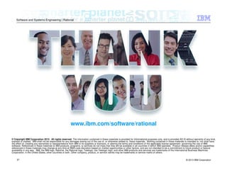 © 2013 IBM Corporation
Software and Systems Engineering | Rational
37
© Copyright IBM Corporation 2012. All rights reserved. The information contained in these materials is provided for informational purposes only, and is provided AS IS without warranty of any kind,
express or implied. IBM shall not be responsible for any damages arising out of the use of, or otherwise related to, these materials. Nothing contained in these materials is intended to, nor shall have
the effect of, creating any warranties or representations from IBM or its suppliers or licensors, or altering the terms and conditions of the applicable license agreement governing the use of IBM
software. References in these materials to IBM products, programs, or services do not imply that they will be available in all countries in which IBM operates. Product release dates and/or capabilities
referenced in these materials may change at any time at IBM’s sole discretion based on market opportunities or other factors, and are not intended to be a commitment to future product or feature
availability in any way. IBM, the IBM logo, Rational, the Rational logo, Telelogic, the Telelogic logo, and other IBM products and services are trademarks of the International Business Machines
Corporation, in the United States, other countries or both. Other company, product, or service names may be trademarks or service marks of others.
www.ibm.com/software/rational
 