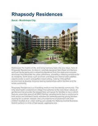 Rhapsody Residences
Sucat - Muntinlupa City




Rediscover the rhythm of life, and bring harmony back into your days, here at
Rhapsody Residences. Its distinct, carefully designed Neo-Asian architecture
and lush landscaping are a refreshing departure from the steel-and-concrete
structures that dominate the urban panorama, providing a relaxing ambiance for
its residents. Earth tones such as brown and beige are distinct color palettes
used to evoke a warm and perfect mood setting, making it the perfect
environment to develop long and lasting relationships within families and the
entire community.

Rhapsody Residences is a 9-building medium-rise low-density community. The
only resort-park condominium village that adheres to the core Asian values of
gentleness that provides the largest floor unit space for families to live in which
features amenities area of all DMCI Homes’ developments that is conducive to
both active and laid-back family activities for modestly-earning young families
aspiring for a calmer, relaxed, and unhurried home environment with their
children located at an urban setting just outside the Alabang Central Business
District perfect in a time of fast-paced, aggressive era.
 
