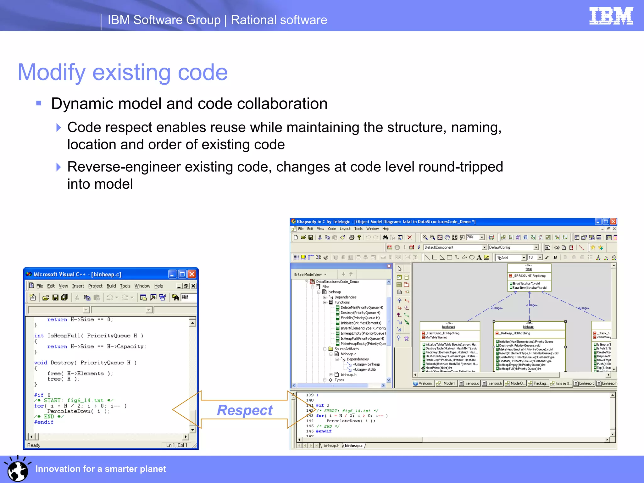 IBM Software Group | Rational software



Modify existing code
  Dynamic model and code collaboration
     Code respect enables reuse while maintaining the structure, naming,
      location and order of existing code
     Reverse-engineer existing code, changes at code level round-tripped
      into model




                                    Respect


 Innovation for a smarter planet
 