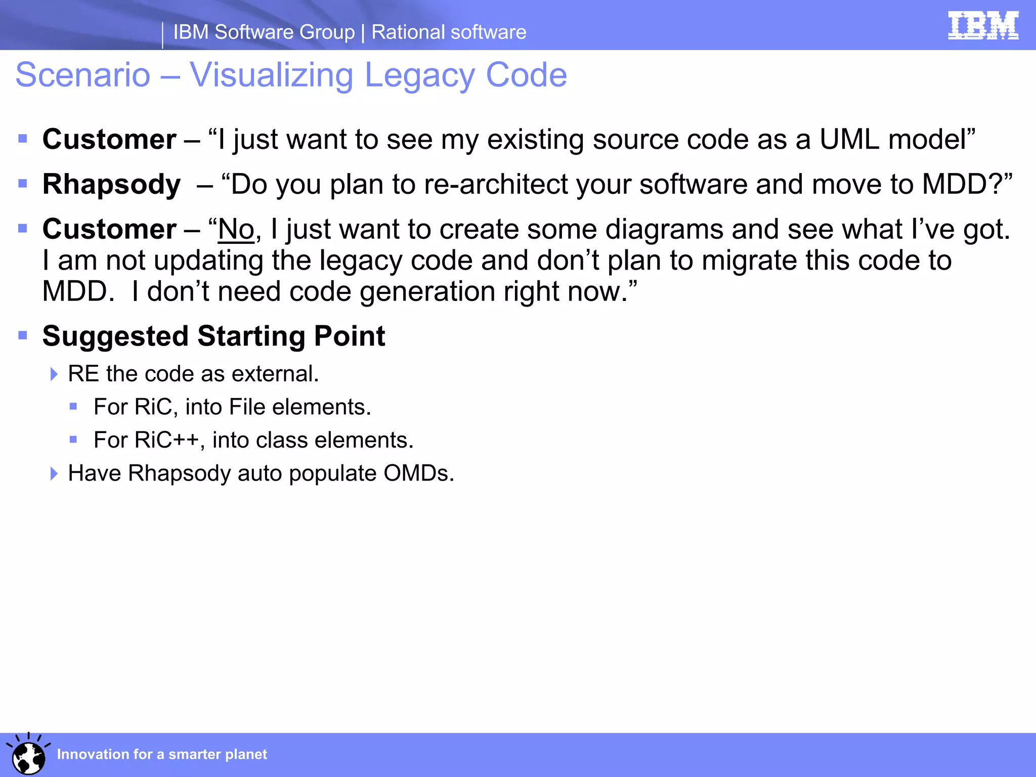IBM Software Group | Rational software

Scenario – Visualizing Legacy Code
 Customer – “I just want to see my existing source code as a UML model”
 Rhapsody – “Do you plan to re-architect your software and move to MDD?”
 Customer – “No, I just want to create some diagrams and see what I’ve got.
  I am not updating the legacy code and don’t plan to migrate this code to
  MDD. I don’t need code generation right now.”
 Suggested Starting Point
  RE the code as external.
    For RiC, into File elements.
    For RiC++, into class elements.
  Have Rhapsody auto populate OMDs.




   Innovation for a smarter planet
 