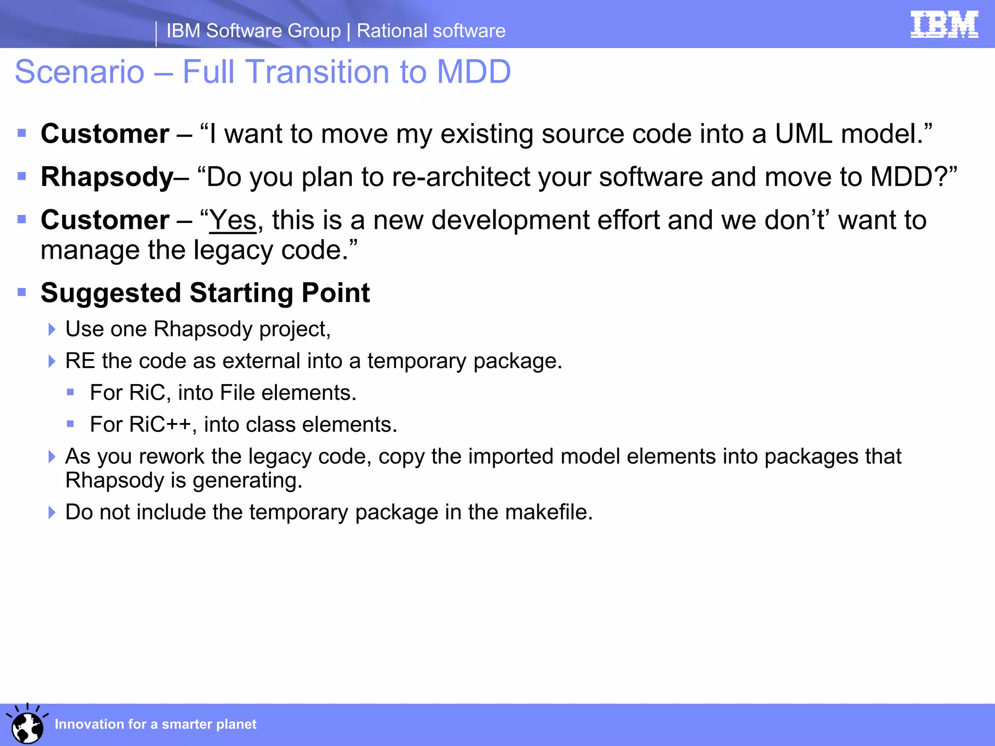 IBM Software Group | Rational software

Scenario – Full Transition to MDD
 Customer – “I want to move my existing source code into a UML model.”
 Rhapsody– “Do you plan to re-architect your software and move to MDD?”
 Customer – “Yes, this is a new development effort and we don’t’ want to
  manage the legacy code.”
 Suggested Starting Point
   Use one Rhapsody project,
   RE the code as external into a temporary package.
     For RiC, into File elements.
     For RiC++, into class elements.
   As you rework the legacy code, copy the imported model elements into packages that
    Rhapsody is generating.
   Do not include the temporary package in the makefile.




   Innovation for a smarter planet
 