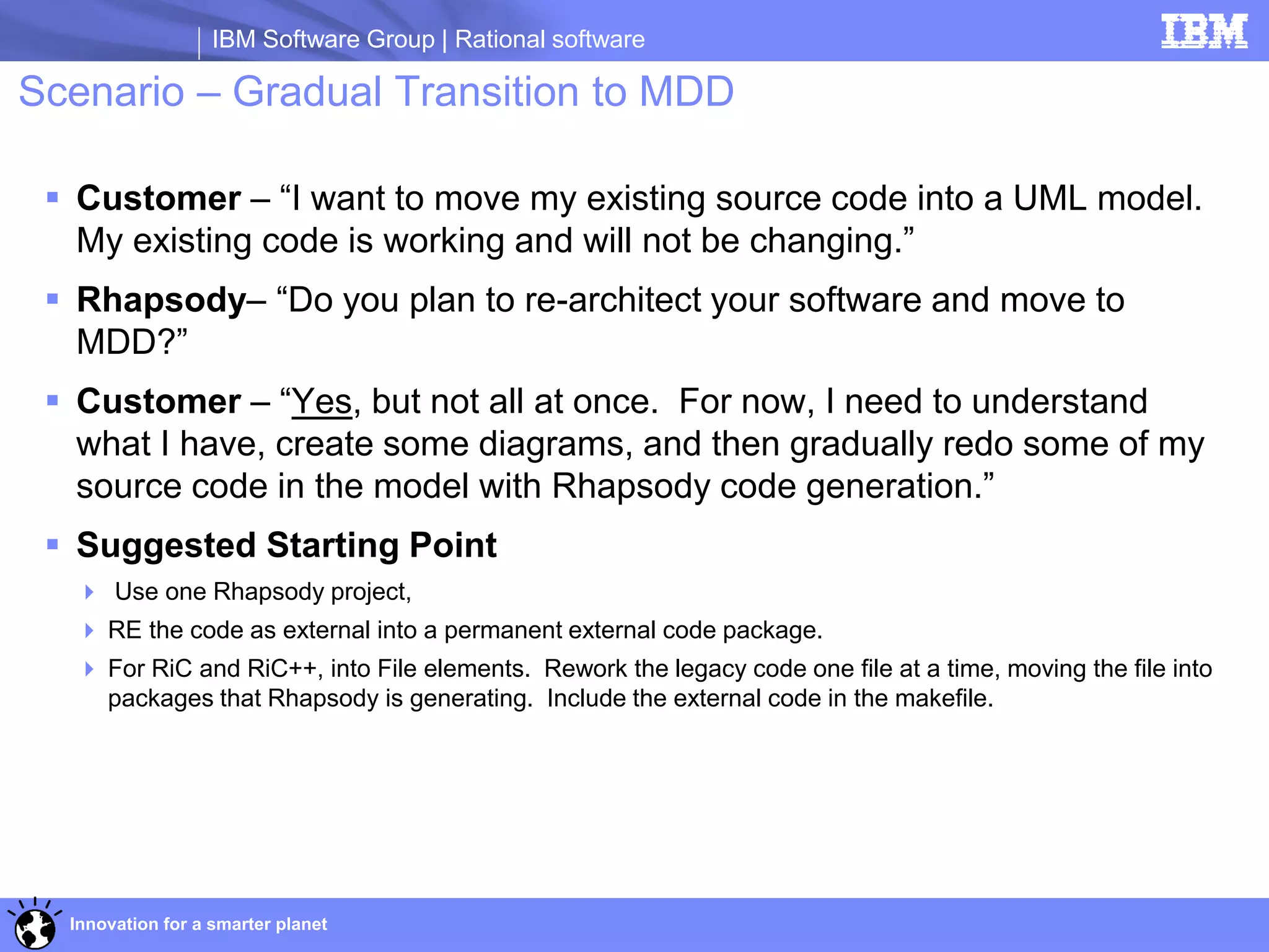 IBM Software Group | Rational software

Scenario – Gradual Transition to MDD

  Customer – “I want to move my existing source code into a UML model.
   My existing code is working and will not be changing.”
  Rhapsody– “Do you plan to re-architect your software and move to
   MDD?”
  Customer – “Yes, but not all at once. For now, I need to understand
   what I have, create some diagrams, and then gradually redo some of my
   source code in the model with Rhapsody code generation.”
  Suggested Starting Point
   Use one Rhapsody project,
   RE the code as external into a permanent external code package.
   For RiC and RiC++, into File elements. Rework the legacy code one file at a time, moving the file into
    packages that Rhapsody is generating. Include the external code in the makefile.




  Innovation for a smarter planet
 