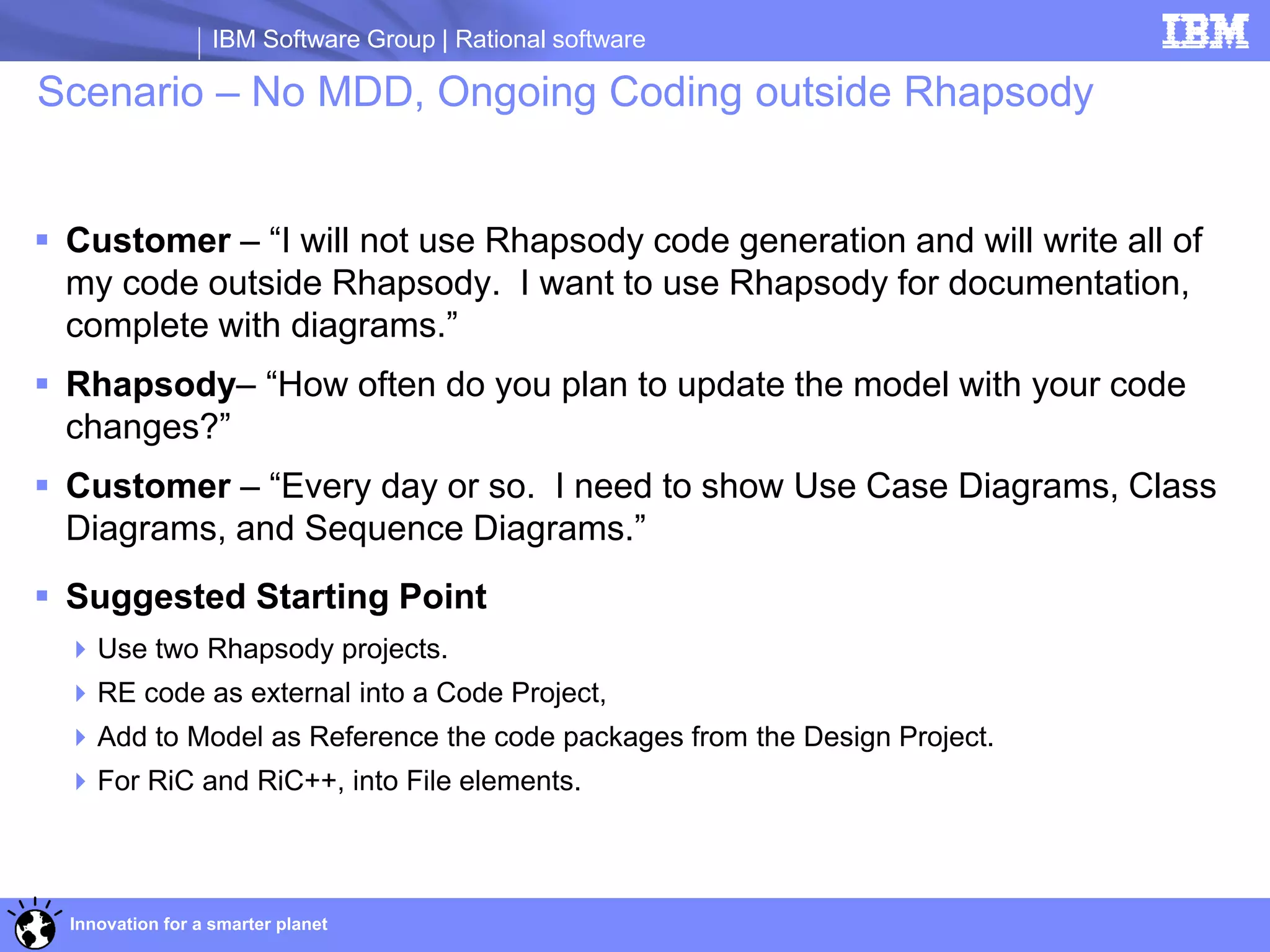 IBM Software Group | Rational software

Scenario – No MDD, Ongoing Coding outside Rhapsody


 Customer – “I will not use Rhapsody code generation and will write all of
  my code outside Rhapsody. I want to use Rhapsody for documentation,
  complete with diagrams.”
 Rhapsody– “How often do you plan to update the model with your code
  changes?”
 Customer – “Every day or so. I need to show Use Case Diagrams, Class
  Diagrams, and Sequence Diagrams.”
 Suggested Starting Point
   Use two Rhapsody projects.
   RE code as external into a Code Project,
   Add to Model as Reference the code packages from the Design Project.
   For RiC and RiC++, into File elements.



  Innovation for a smarter planet
 