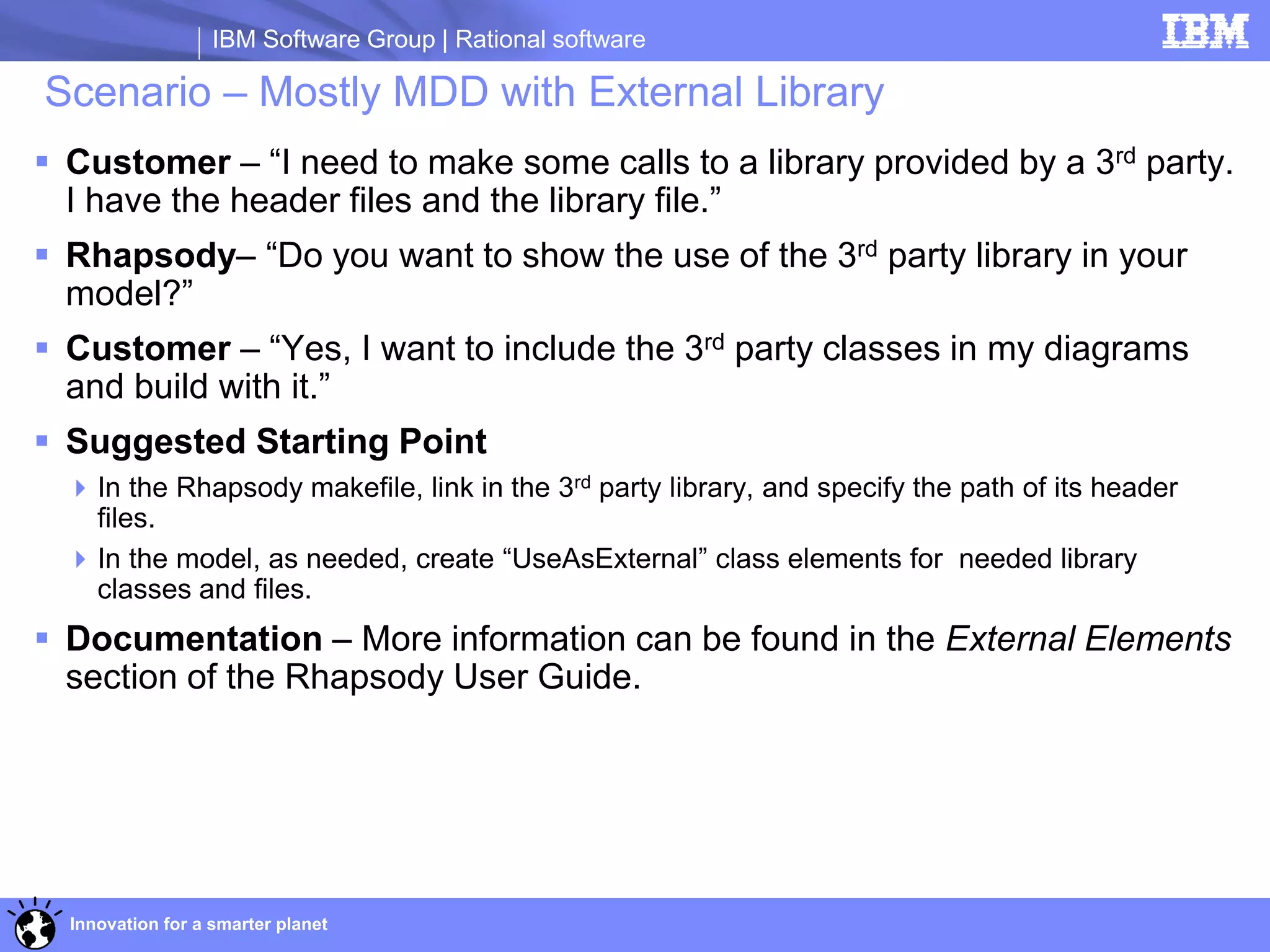 IBM Software Group | Rational software

Scenario – Mostly MDD with External Library
 Customer – “I need to make some calls to a library provided by a 3rd party.
  I have the header files and the library file.”
 Rhapsody– “Do you want to show the use of the 3rd party library in your
  model?”
 Customer – “Yes, I want to include the 3rd party classes in my diagrams
  and build with it.”
 Suggested Starting Point
   In the Rhapsody makefile, link in the 3rd party library, and specify the path of its header
    files.
   In the model, as needed, create “UseAsExternal” class elements for needed library
    classes and files.
 Documentation – More information can be found in the External Elements
  section of the Rhapsody User Guide.




  Innovation for a smarter planet
 