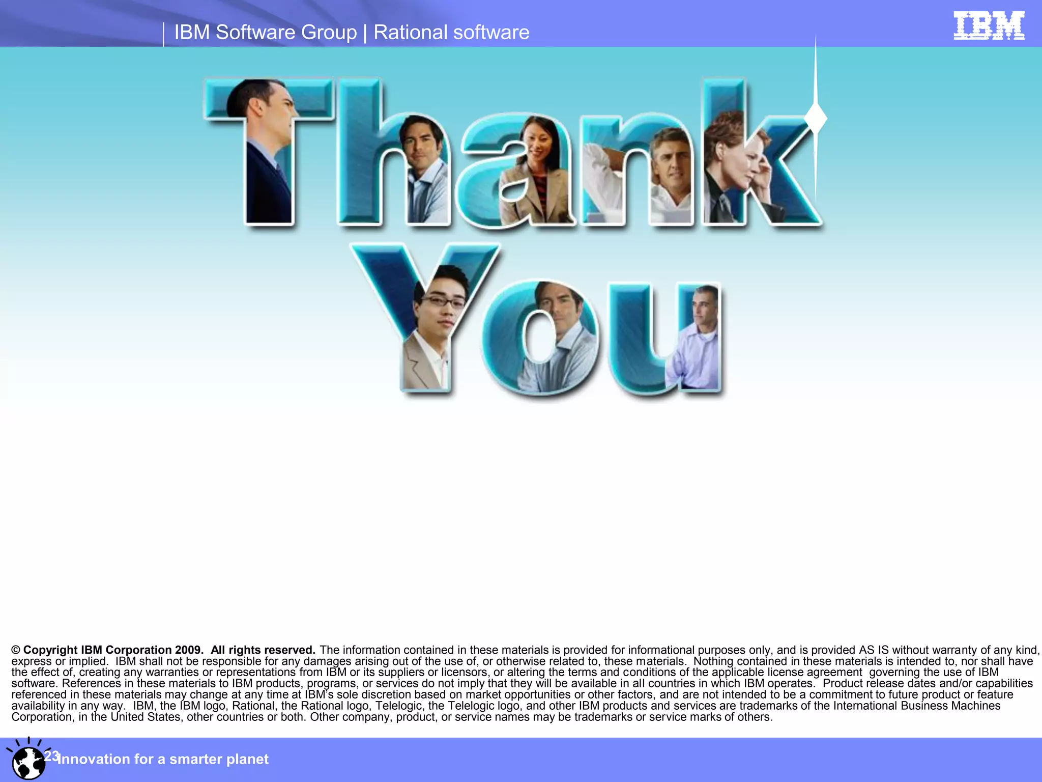 IBM Software Group | Rational software




© Copyright IBM Corporation 2009. All rights reserved. The information contained in these materials is provided for informational purposes only, and is provided AS IS without warranty of any kind,
express or implied. IBM shall not be responsible for any damages arising out of the use of, or otherwise related to, these materials. Nothing contained in these materials is intended to, nor shall have
the effect of, creating any warranties or representations from IBM or its suppliers or licensors, or altering the terms and conditions of the applicable license agreement governing the use of IBM
software. References in these materials to IBM products, programs, or services do not imply that they will be available in all countries in which IBM operates. Product release dates and/or capabilities
referenced in these materials may change at any time at IBM’s sole discretion based on market opportunities or other factors, and are not intended to be a commitment to future product or feature
availability in any way. IBM, the IBM logo, Rational, the Rational logo, Telelogic, the Telelogic logo, and other IBM products and services are trademarks of the International Business Machines
Corporation, in the United States, other countries or both. Other company, product, or service names may be trademarks or service marks of others.


      23Innovation for a smarter planet
 