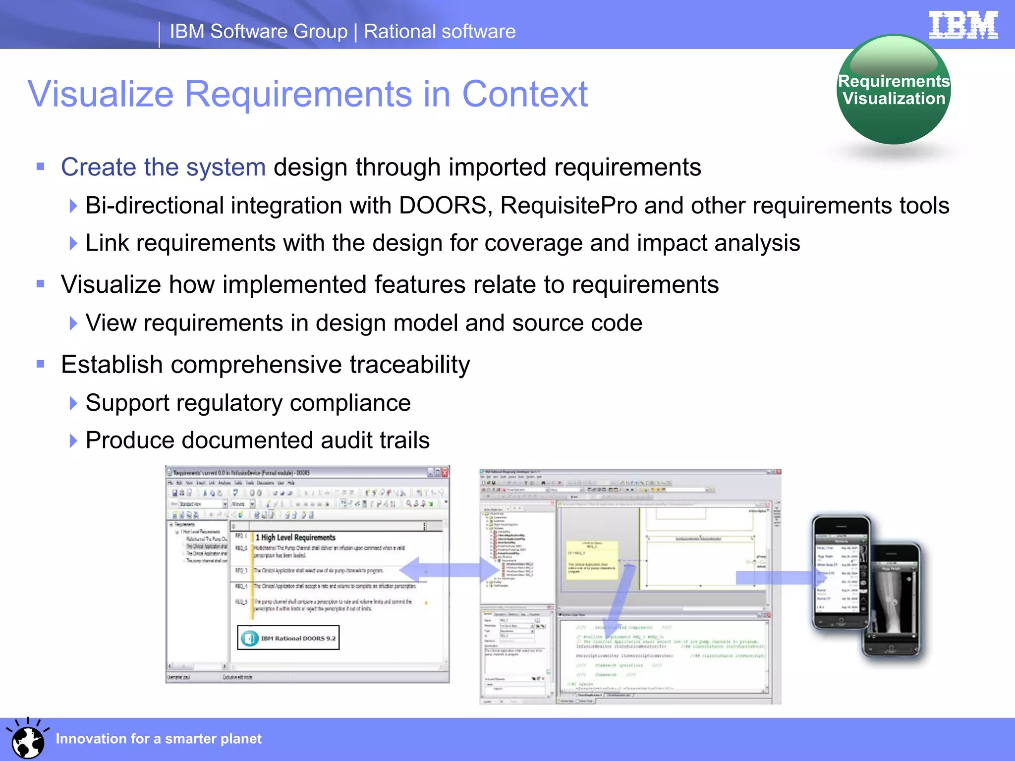 IBM Software Group | Rational software

                                                                        Requirements
Visualize Requirements in Context                                       Visualization



 Create the system design through imported requirements
  Bi-directional integration with DOORS, RequisitePro and other requirements tools
  Link requirements with the design for coverage and impact analysis
 Visualize how implemented features relate to requirements
  View requirements in design model and source code
 Establish comprehensive traceability
  Support regulatory compliance
  Produce documented audit trails




 Innovation for a smarter planet
 