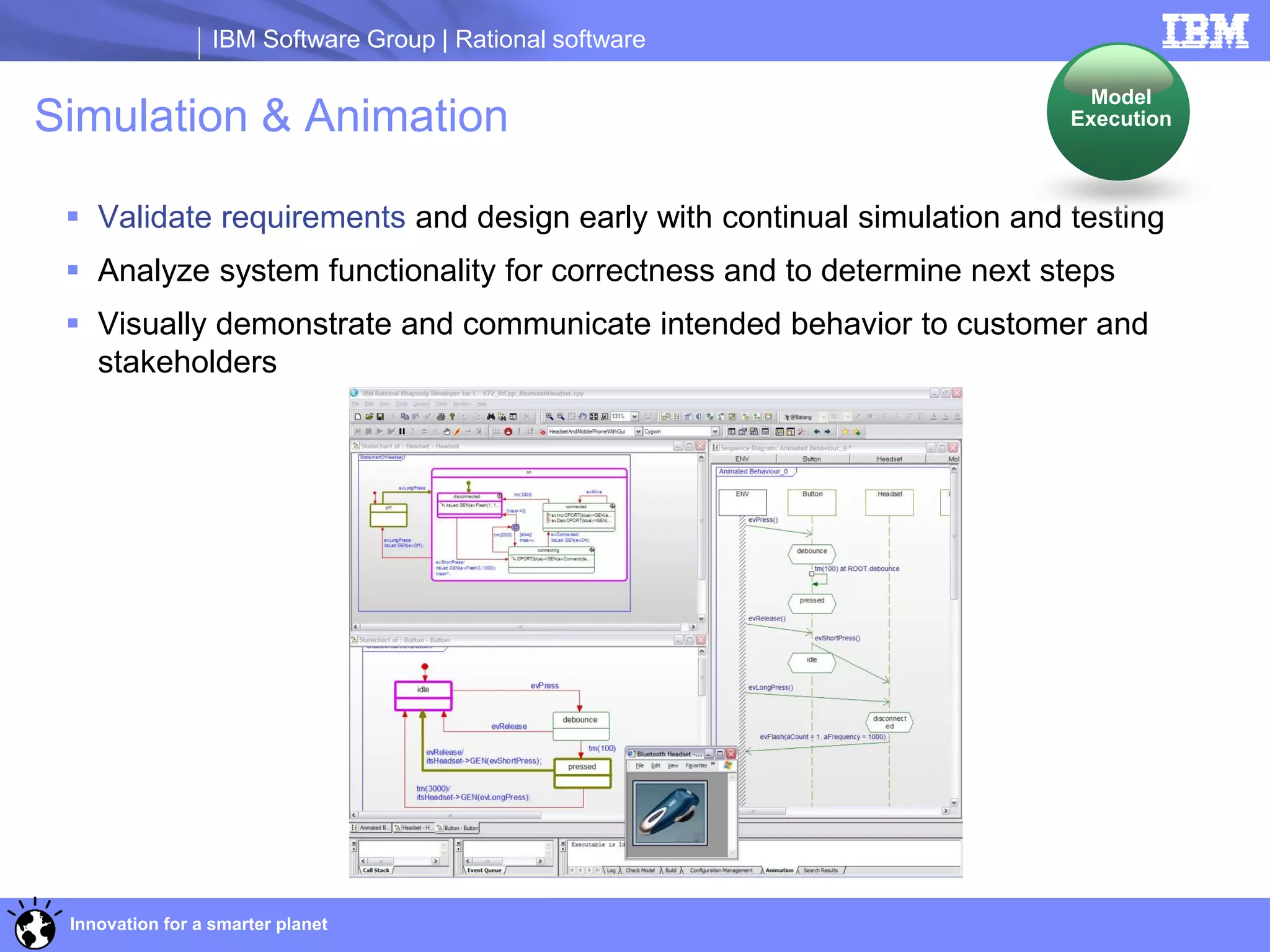 IBM Software Group | Rational software

                                                                          Model
Simulation & Animation                                                  Execution



  Validate requirements and design early with continual simulation and testing
  Analyze system functionality for correctness and to determine next steps
  Visually demonstrate and communicate intended behavior to customer and
   stakeholders




 Innovation for a smarter planet
 