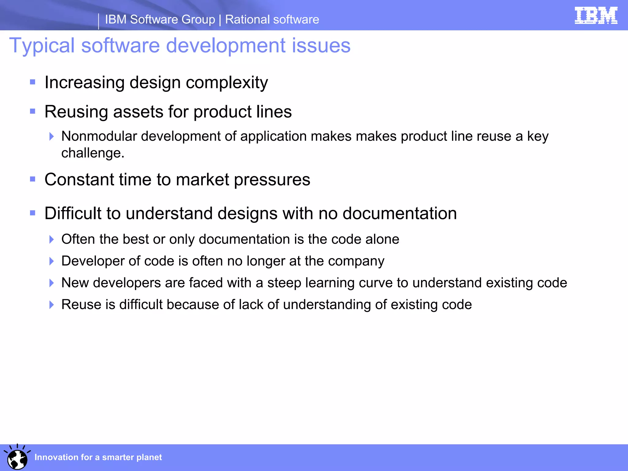 IBM Software Group | Rational software

Typical software development issues
   Increasing design complexity
   Reusing assets for product lines
     Nonmodular development of application makes makes product line reuse a key
      challenge.
   Constant time to market pressures
   Difficult to understand designs with no documentation
     Often the best or only documentation is the code alone
     Developer of code is often no longer at the company
     New developers are faced with a steep learning curve to understand existing code
     Reuse is difficult because of lack of understanding of existing code




  Innovation for a smarter planet
 