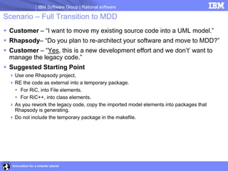 IBM Software Group | Rational software

Scenario – Full Transition to MDD
 Customer – “I want to move my existing source code into a UML model.”
 Rhapsody– “Do you plan to re-architect your software and move to MDD?”
 Customer – “Yes, this is a new development effort and we don’t’ want to
  manage the legacy code.”
 Suggested Starting Point
   Use one Rhapsody project,
   RE the code as external into a temporary package.
     For RiC, into File elements.
     For RiC++, into class elements.
   As you rework the legacy code, copy the imported model elements into packages that
    Rhapsody is generating.
   Do not include the temporary package in the makefile.




   Innovation for a smarter planet
 