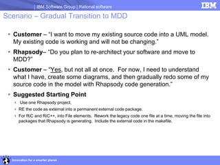 IBM Software Group | Rational software

Scenario – Gradual Transition to MDD

  Customer – “I want to move my existing source code into a UML model.
   My existing code is working and will not be changing.”
  Rhapsody– “Do you plan to re-architect your software and move to
   MDD?”
  Customer – “Yes, but not all at once. For now, I need to understand
   what I have, create some diagrams, and then gradually redo some of my
   source code in the model with Rhapsody code generation.”
  Suggested Starting Point
   Use one Rhapsody project,
   RE the code as external into a permanent external code package.
   For RiC and RiC++, into File elements. Rework the legacy code one file at a time, moving the file into
    packages that Rhapsody is generating. Include the external code in the makefile.




  Innovation for a smarter planet
 