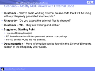 IBM Software Group | Rational software
  Scenario – Mostly MDD mixed with External Code

 Customer – “I have some working external source code that I will be using
  with my Rhapsody generated source code.”
 Rhapsody– “Do you expect the external files to change?”
 Customer – “No. They are working and stable.”
 Suggested Starting Point
   Use one Rhapsody project
   RE the code as external into a permanent external code package.
   For RiC and RiC++, RE into File elements.
 Documentation – More information can be found in the External Elements
  section of the Rhapsody User Guide.




   Innovation for a smarter planet
 