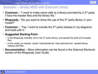 IBM Software Group | Rational software

Scenario – Mostly MDD with External Library
 Customer – “I need to make some calls to a library provided by a 3rd party.
  I have the header files and the library file.”
 Rhapsody– “Do you want to show the use of the 3rd party library in your
  model?”
 Customer – “Yes, I want to include the 3rd party classes in my diagrams
  and build with it.”
 Suggested Starting Point
   In the Rhapsody makefile, link in the 3rd party library, and specify the path of its header
    files.
   In the model, as needed, create “UseAsExternal” class elements for needed library
    classes and files.
 Documentation – More information can be found in the External Elements
  section of the Rhapsody User Guide.




  Innovation for a smarter planet
 